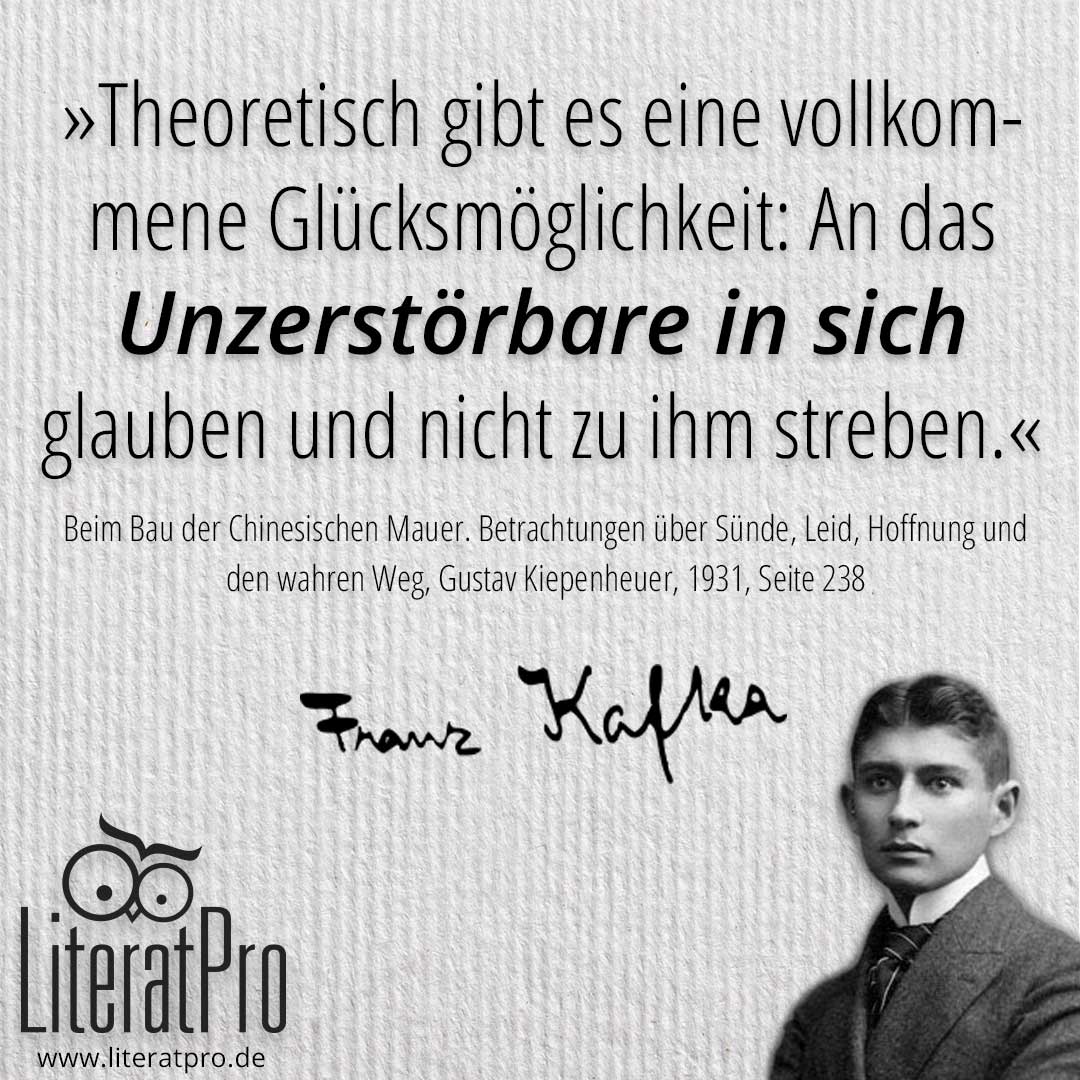 Bild mit Franz Kafka und Zitat Theoretisch gibt es eine vollkommene Glücksmöglichkeit: An das Unzerstörbare in sich glauben und nicht zu ihm streben.